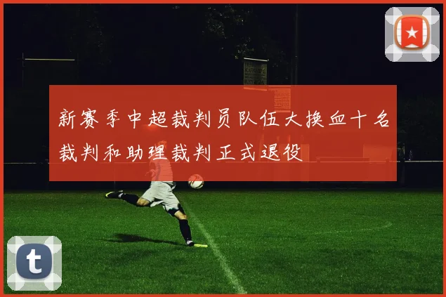新赛季中超裁判员队伍大换血十名裁判和助理裁判正式退役