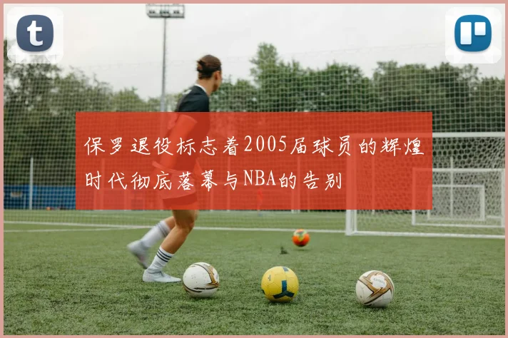 保罗退役标志着2005届球员的辉煌时代彻底落幕与NBA的告别