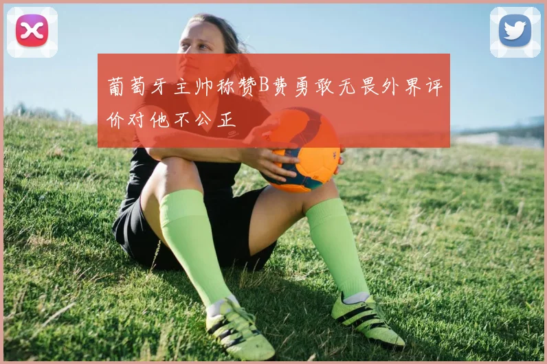 葡萄牙主帅称赞B费勇敢无畏外界评价对他不公正