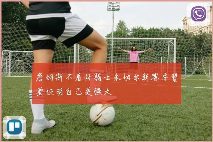 詹姆斯不看好骑士米切尔新赛季誓要证明自己更强大