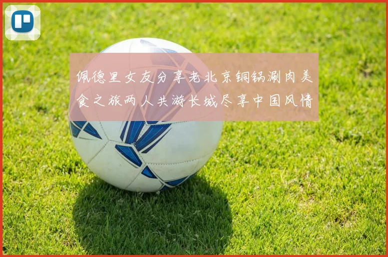 佩德里女友分享老北京铜锅涮肉美食之旅两人共游长城尽享中国风情