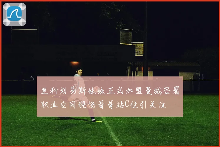 里科刘易斯妹妹正式加盟曼城签署职业合同现场哥哥站C位引关注