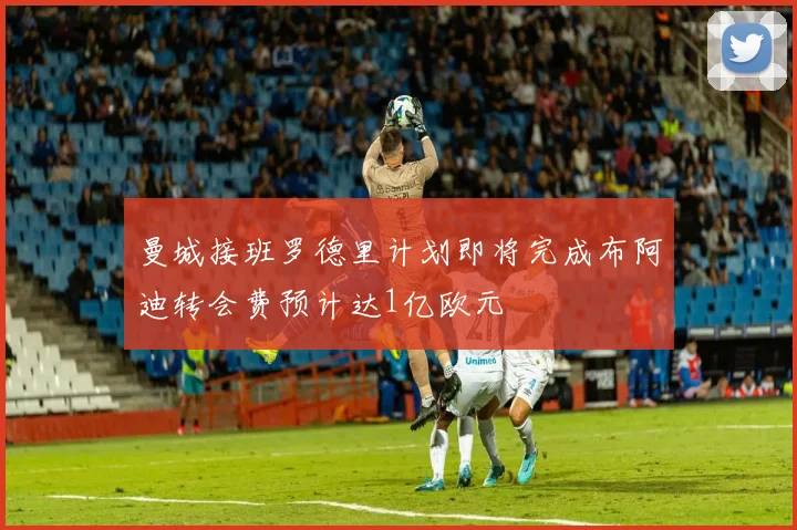 曼城接班罗德里计划即将完成布阿迪转会费预计达1亿欧元