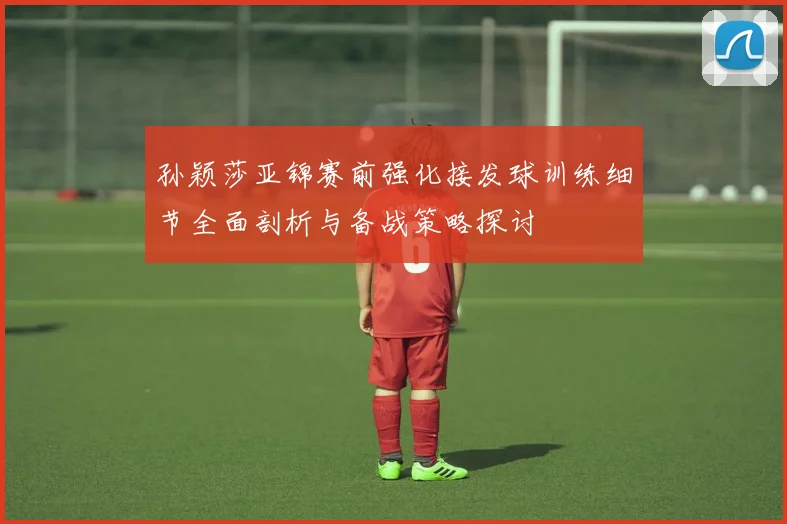 孙颖莎亚锦赛前强化接发球训练细节全面剖析与备战策略探讨