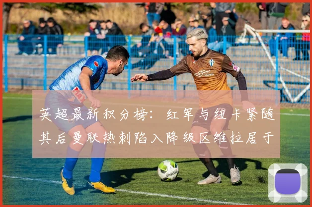 英超最新积分榜：红军与纽卡紧随其后曼联热刺陷入降级区维拉居于榜尾