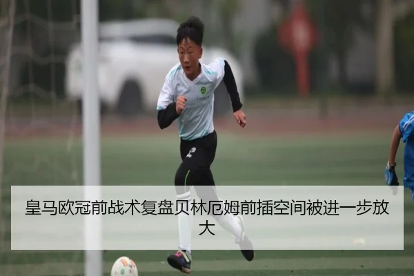 皇马欧冠前战术复盘贝林厄姆前插空间被进一步放大