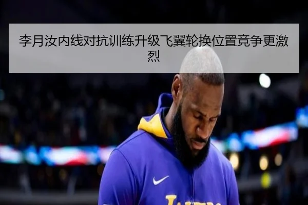 李月汝内线对抗训练升级飞翼轮换位置竞争更激烈