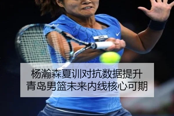 杨瀚森夏训对抗数据提升 青岛男篮未来内线核心可期