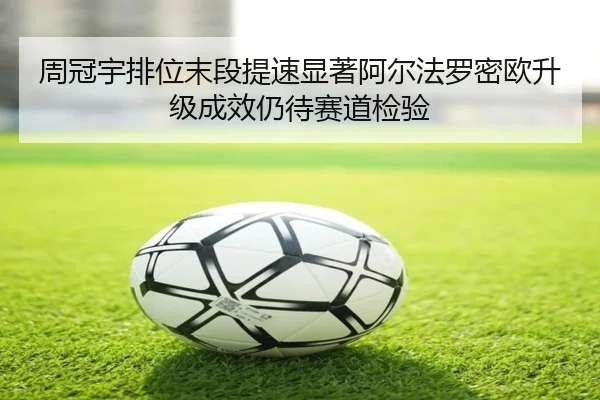 周冠宇排位末段提速显著阿尔法罗密欧升级成效仍待赛道检验