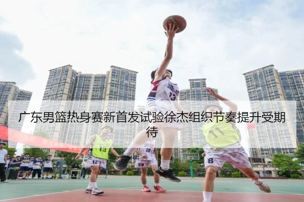 广东男篮热身赛新首发试验徐杰组织节奏提升受期待