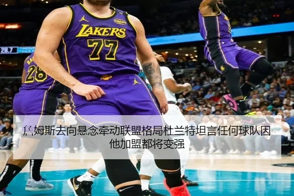 詹姆斯去向悬念牵动联盟格局杜兰特坦言任何球队因他加盟都将变强