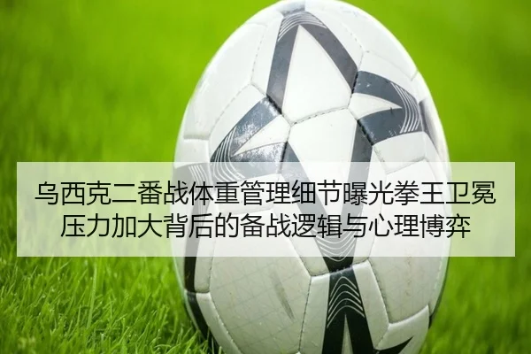 乌西克二番战体重管理细节曝光拳王卫冕压力加大背后的备战逻辑与心理博弈